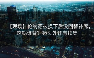 【现场】伦纳德被换下后没回替补席，这锅谁背？镜头外还有续集